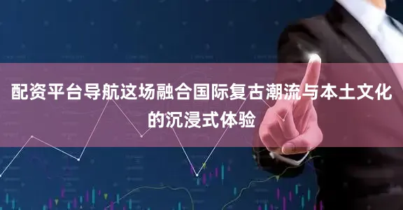 配资平台导航这场融合国际复古潮流与本土文化的沉浸式体验