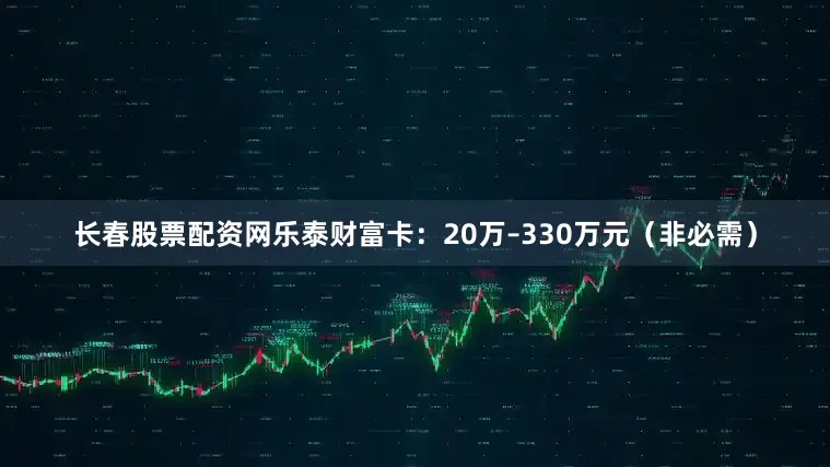 长春股票配资网乐泰财富卡：20万–330万元（非必需）