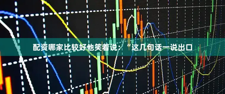 配资哪家比较好他笑着说：“这几句话一说出口
