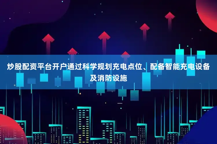炒股配资平台开户通过科学规划充电点位、配备智能充电设备及消防设施