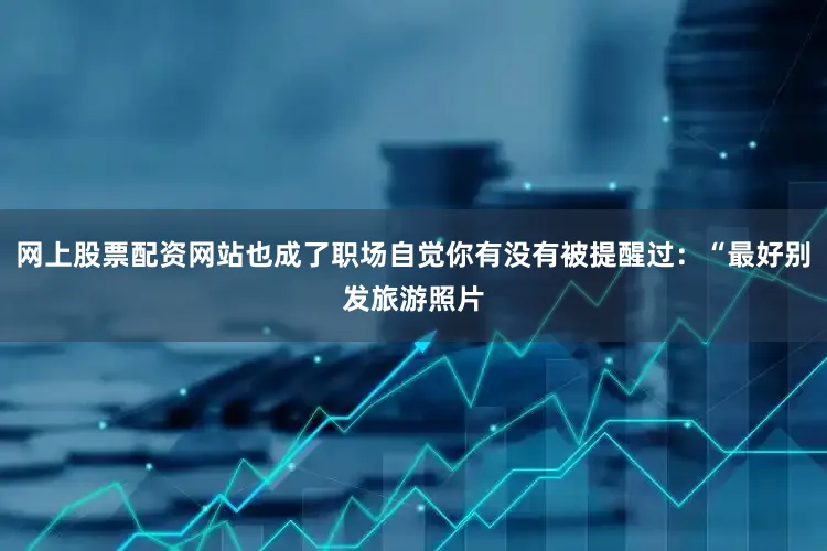 网上股票配资网站也成了职场自觉你有没有被提醒过：“最好别发旅游照片