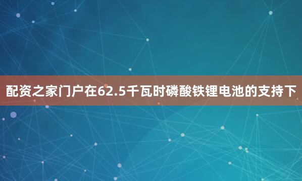 配资之家门户在62.5千瓦时磷酸铁锂电池的支持下