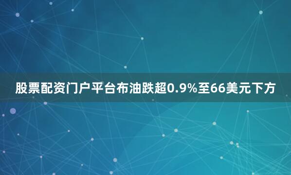 股票配资门户平台布油跌超0.9%至66美元下方