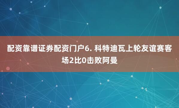 配资靠谱证券配资门户　　6. 科特迪瓦上轮友谊赛客场2比0击败阿曼