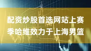 配资炒股首选网站上赛季哈维效力于上海男篮