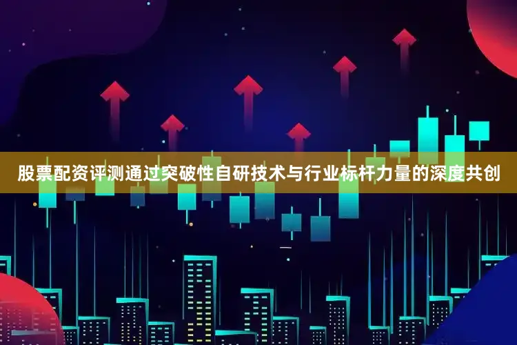 股票配资评测通过突破性自研技术与行业标杆力量的深度共创