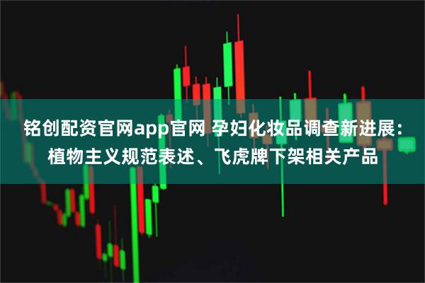 铭创配资官网app官网 孕妇化妆品调查新进展：植物主义规范表述、飞虎牌下架相关产品