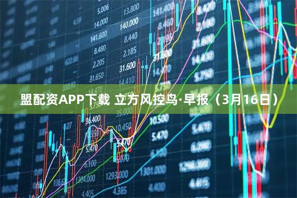 盟配资APP下载 立方风控鸟·早报（3月16日）