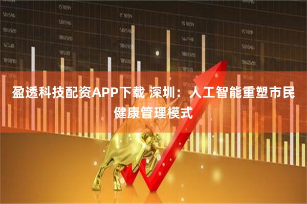 盈透科技配资APP下载 深圳：人工智能重塑市民健康管理模式
