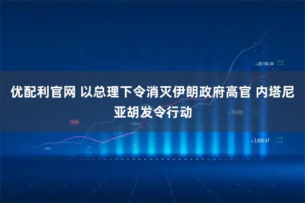 优配利官网 以总理下令消灭伊朗政府高官 内塔尼亚胡发令行动