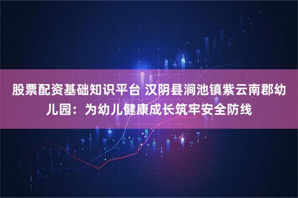 股票配资基础知识平台 汉阴县涧池镇紫云南郡幼儿园：为幼儿健康成长筑牢安全防线