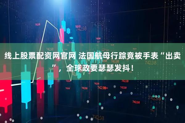 线上股票配资网官网 法国航母行踪竟被手表“出卖”，全球政要瑟瑟发抖！
