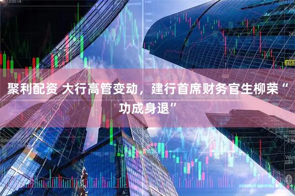 聚利配资 大行高管变动，建行首席财务官生柳荣“功成身退”
