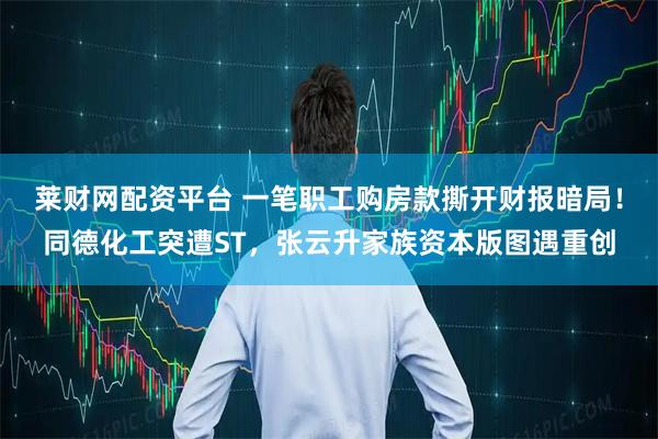 莱财网配资平台 一笔职工购房款撕开财报暗局！同德化工突遭ST，张云升家族资本版图遇重创