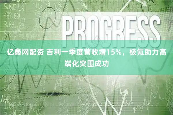 亿鑫网配资 吉利一季度营收增15%，极氪助力高端化突围成功