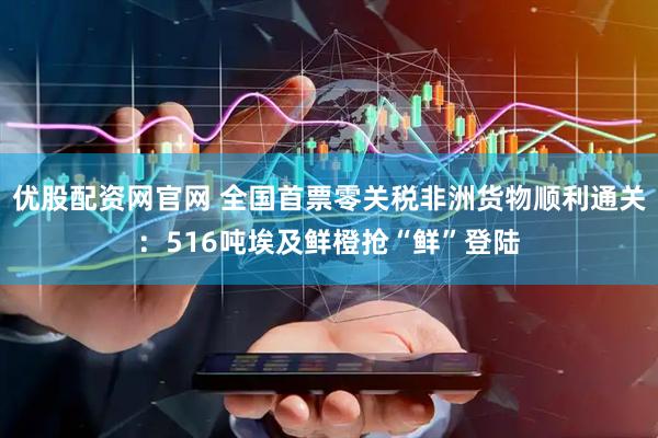 优股配资网官网 全国首票零关税非洲货物顺利通关：516吨埃及鲜橙抢“鲜”登陆