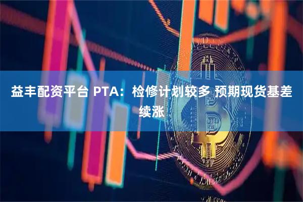 益丰配资平台 PTA：检修计划较多 预期现货基差续涨