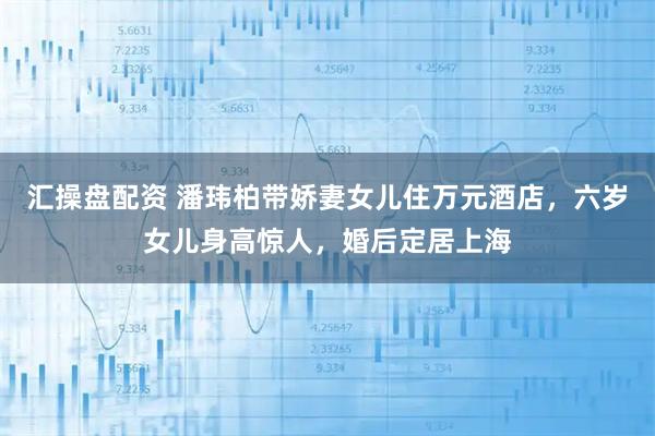 汇操盘配资 潘玮柏带娇妻女儿住万元酒店，六岁女儿身高惊人，婚后定居上海
