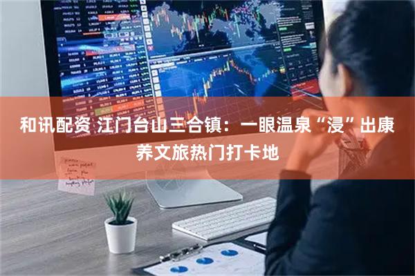和讯配资 江门台山三合镇：一眼温泉“浸”出康养文旅热门打卡地
