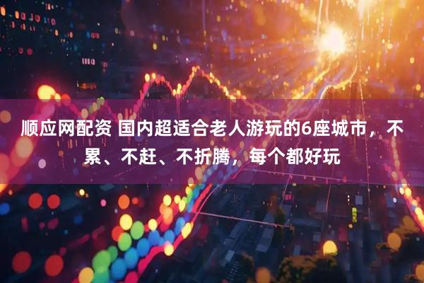 顺应网配资 国内超适合老人游玩的6座城市，不累、不赶、不折腾，每个都好玩