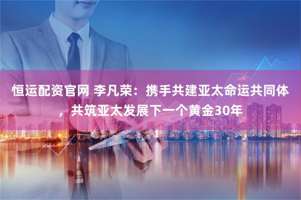 恒运配资官网 李凡荣：携手共建亚太命运共同体，共筑亚太发展下一个黄金30年