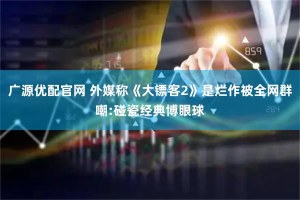 广源优配官网 外媒称《大镖客2》是烂作被全网群嘲:碰瓷经典博眼球