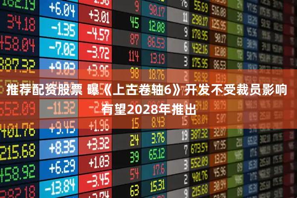推荐配资股票 曝《上古卷轴6》开发不受裁员影响 有望2028年推出