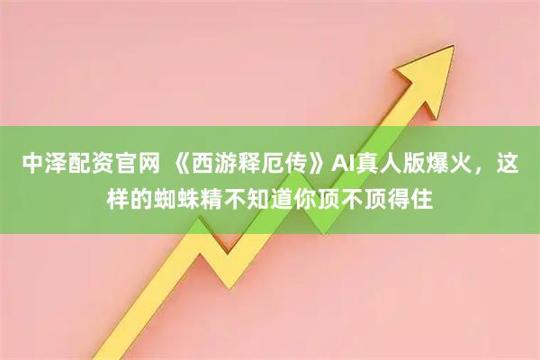 中泽配资官网 《西游释厄传》AI真人版爆火，这样的蜘蛛精不知道你顶不顶得住