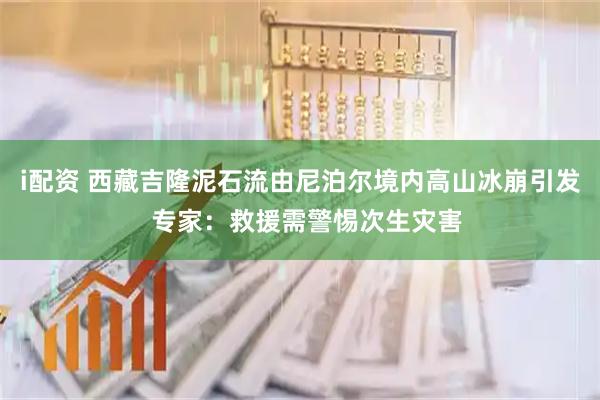i配资 西藏吉隆泥石流由尼泊尔境内高山冰崩引发  专家：救援需警惕次生灾害