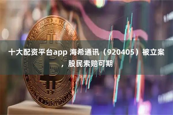 十大配资平台app 海希通讯（920405）被立案，股民索赔可期